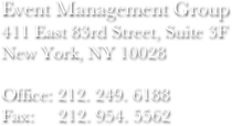 Event Management Group
411 East 83rd Street, Suite 3F
New York, NY 10028

Office: 212. 249. 6188
Fax:     212. 954. 5562